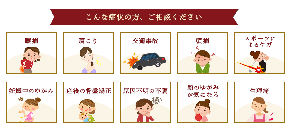 こんな症状の方、ご相談ください。　腰痛・肩こり・交通事故・頭痛・スポーツによる怪我・妊娠中のゆがみ・産後の骨盤矯正・原因不明の不調・顔のゆがみが気になる・生理通