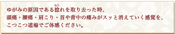 ゆがみの 原因である捻(ねじ)れを取り去った時、頭痛・腰痛・肩こり・首や背中の痛みがスッと消えていく感覚を、こつこつ道場でご体感ください。