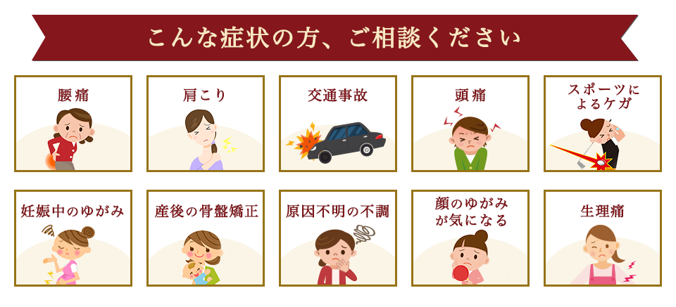 こんな症状の方、ご相談ください。　腰痛・肩こり・交通事故・頭痛・スポーツによる怪我・妊娠中のゆがみ・産後の骨盤矯正・原因不明の不調・顔のゆがみが気になる・生理通